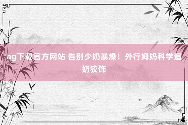 ag下载官方网站 告别少奶暴燥！外行姆妈科学追奶狡饰