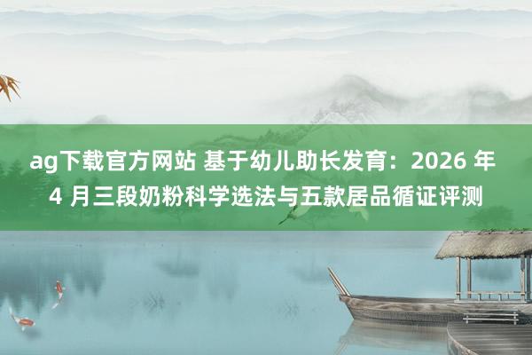 ag下载官方网站 基于幼儿助长发育：2026 年 4 月三段奶粉科学选法与五款居品循证评测