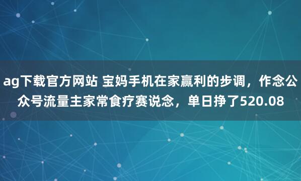ag下载官方网站 宝妈手机在家赢利的步调，作念公众号流量主家常食疗赛说念，单日挣了520.08
