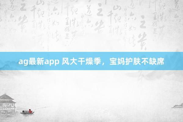 ag最新app 风大干燥季，宝妈护肤不缺席