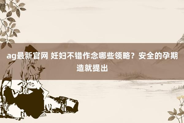 ag最新官网 妊妇不错作念哪些领略？安全的孕期造就提出