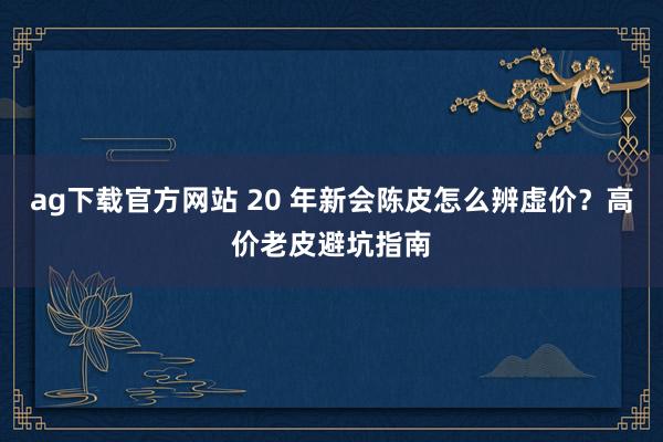 ag下载官方网站 20 年新会陈皮怎么辨虚价？高价老皮避坑指南