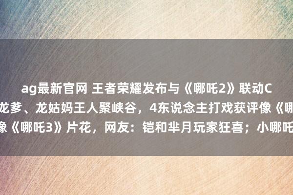ag最新官网 王者荣耀发布与《哪吒2》联动CG动画，哪吒、敖丙、龙爹、龙姑妈王人聚峡谷，4东说念主打戏获评像《哪吒3》片花，网友：铠和芈月玩家狂喜；小哪吒现身彩蛋又念打油诗