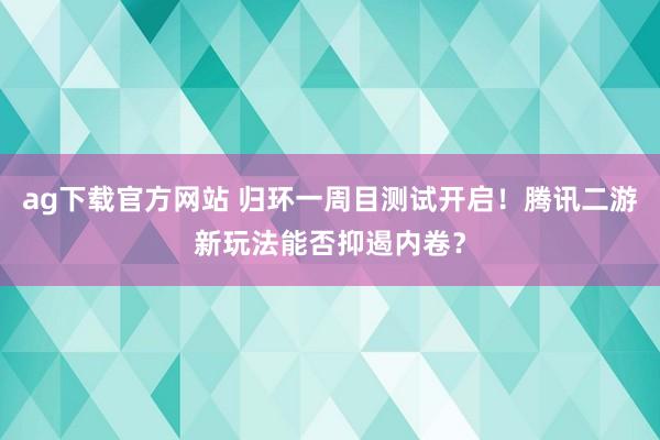 ag下载官方网站 归环一周目测试开启！腾讯二游新玩法能否抑遏内卷？