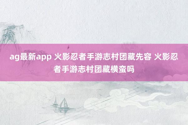 ag最新app 火影忍者手游志村团藏先容 火影忍者手游志村团藏横蛮吗