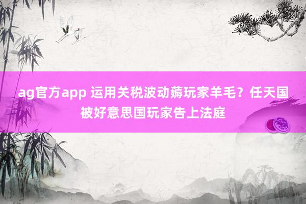 ag官方app 运用关税波动薅玩家羊毛？任天国被好意思国玩家告上法庭