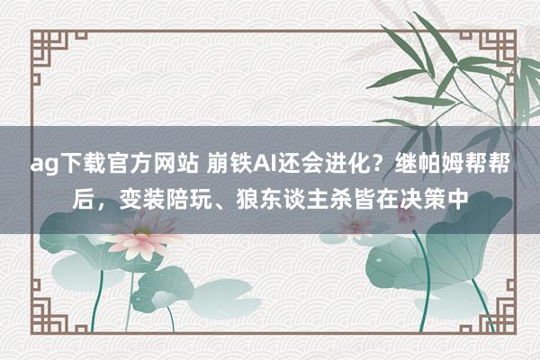 ag下载官方网站 崩铁AI还会进化？继帕姆帮帮后，变装陪玩、狼东谈主杀皆在决策中