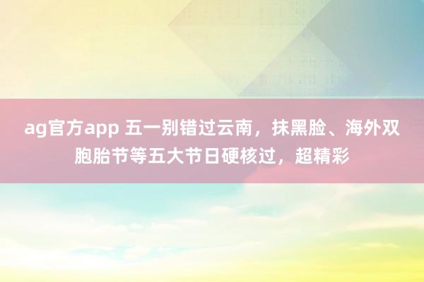 ag官方app 五一别错过云南，抹黑脸、海外双胞胎节等五大节日硬核过，超精彩