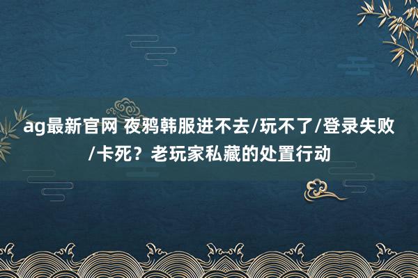 ag最新官网 夜鸦韩服进不去/玩不了/登录失败/卡死？老玩家私藏的处置行动