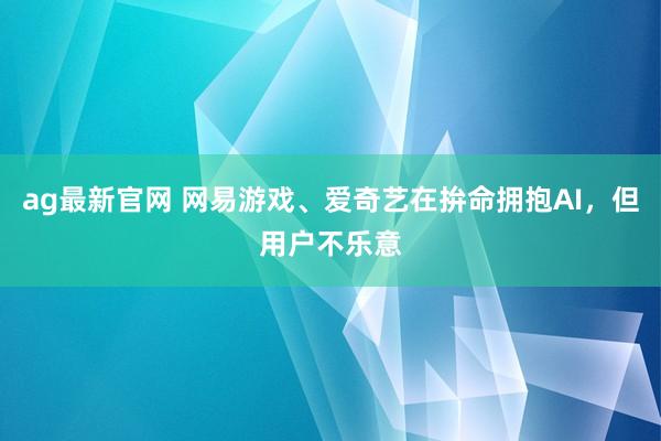 ag最新官网 网易游戏、爱奇艺在拚命拥抱AI，但用户不乐意