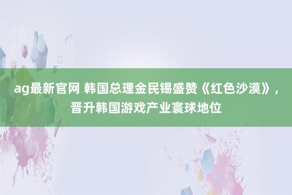ag最新官网 韩国总理金民锡盛赞《红色沙漠》，晋升韩国游戏产业寰球地位