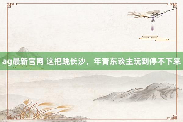 ag最新官网 这把跳长沙，年青东谈主玩到停不下来