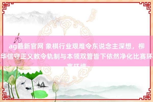 ag最新官网 象棋行业艰难令东说念主深想，柳大华信守正义敕令轨制与本领双管皆下依然净化比赛环境