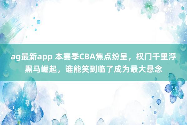ag最新app 本赛季CBA焦点纷呈，权门千里浮黑马崛起，谁能笑到临了成为最大悬念
