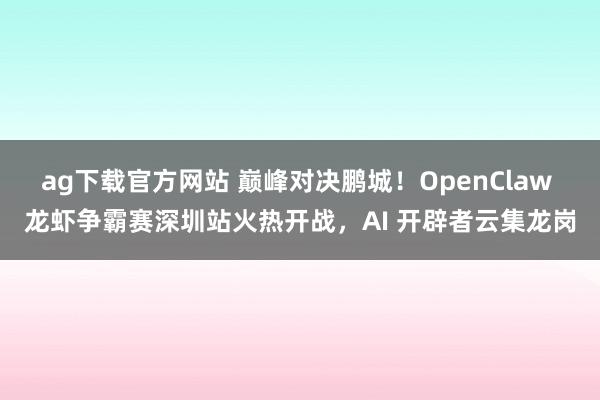 ag下载官方网站 巅峰对决鹏城！OpenClaw 龙虾争霸赛深圳站火热开战，AI 开辟者云集龙岗
