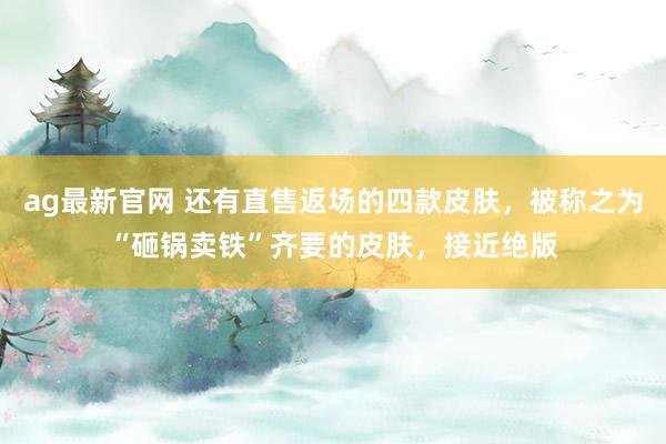 ag最新官网 还有直售返场的四款皮肤，被称之为“砸锅卖铁”齐要的皮肤，接近绝版