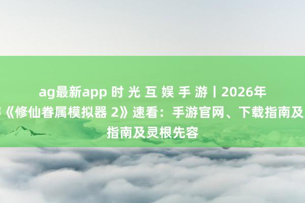 ag最新app 时 光 互 娱 手 游丨2026年热点手游《修仙眷属模拟器 2》速看：手游官网、下载指南及灵根先容