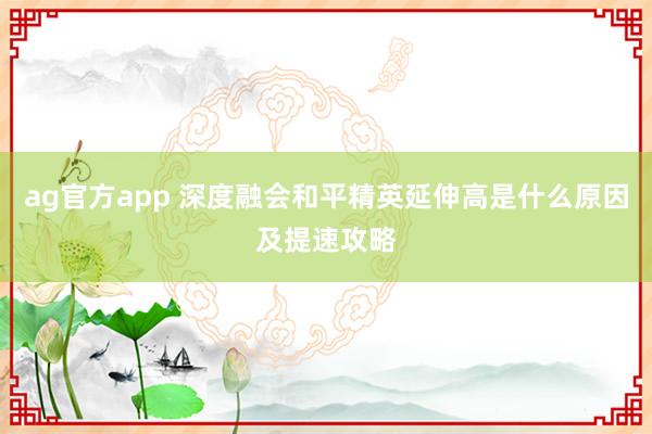 ag官方app 深度融会和平精英延伸高是什么原因及提速攻略