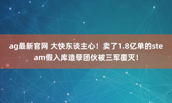 ag最新官网 大快东谈主心！卖了1.8亿单的steam假入库造孽团伙被三军覆灭！