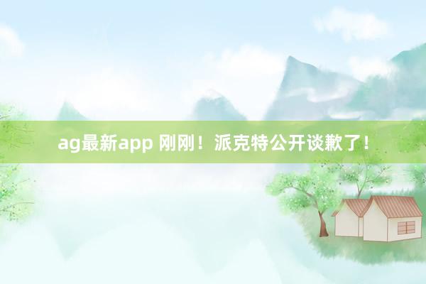 ag最新app 刚刚！派克特公开谈歉了！