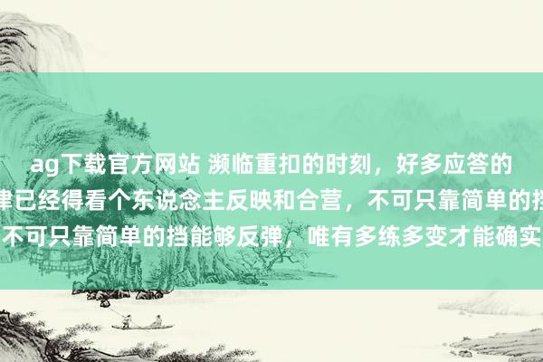 ag下载官方网站 濒临重扣的时刻，好多应答的样式其实都挺缜密，要津已经得看个东说念主反映和合营，不可只靠简单的挡能够反弹，唯有多练多变才能确实占据上风