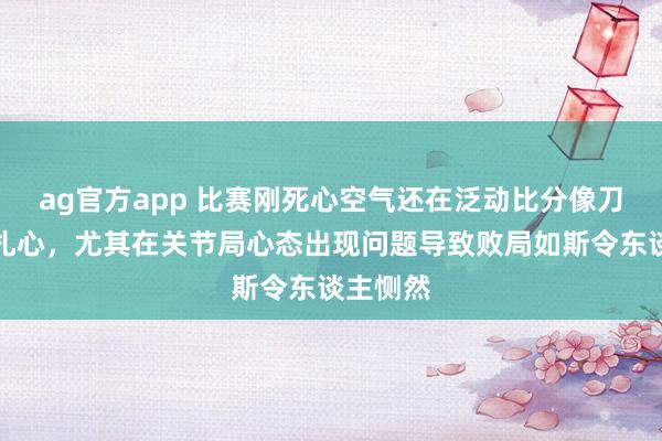 ag官方app 比赛刚死心空气还在泛动比分像刀子同样扎心，尤其在关节局心态出现问题导致败局如斯令东谈主恻然