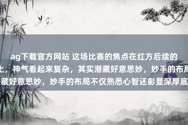 ag下载官方网站 这场比赛的焦点在红方后续的突击和黑方遵从的较量上，神气看起来复杂，其实潜藏好意思妙，妙手的布局不仅熟悉心智还彰显深厚底蕴