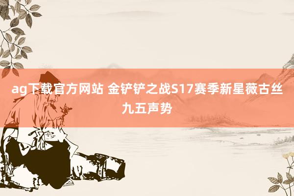 ag下载官方网站 金铲铲之战S17赛季新星薇古丝九五声势