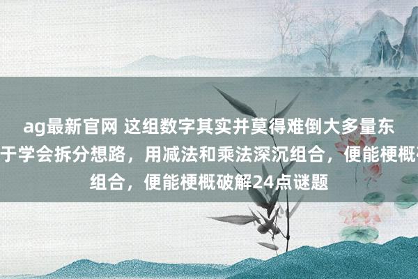 ag最新官网 这组数字其实并莫得难倒大多量东谈主，要津在于学会拆分想路，用减法和乘法深沉组合，便能梗概破解24点谜题