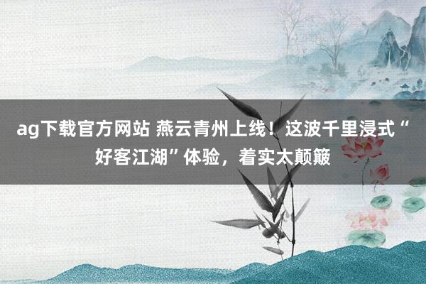 ag下载官方网站 燕云青州上线！这波千里浸式“好客江湖”体验，着实太颠簸