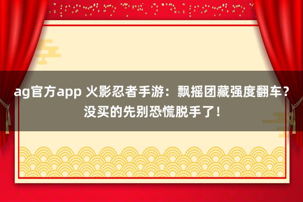 ag官方app 火影忍者手游：飘摇团藏强度翻车？没买的先别恐慌脱手了！