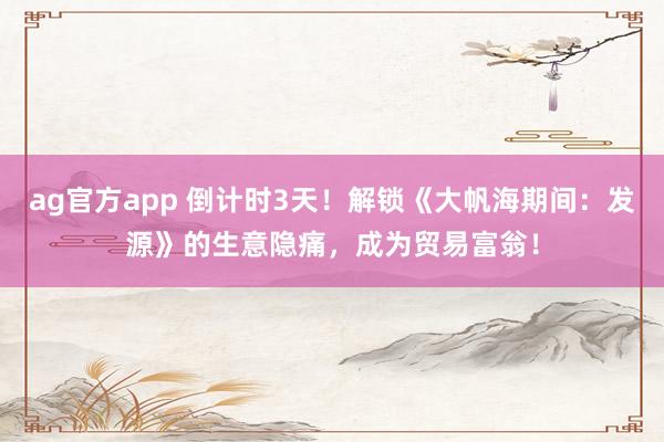 ag官方app 倒计时3天！解锁《大帆海期间：发源》的生意隐痛，成为贸易富翁！