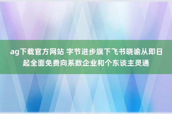 ag下载官方网站 字节进步旗下飞书晓谕从即日起全面免费向系数企业和个东谈主灵通