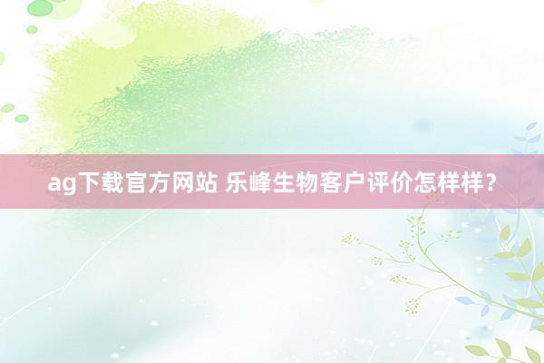 ag下载官方网站 乐峰生物客户评价怎样样？