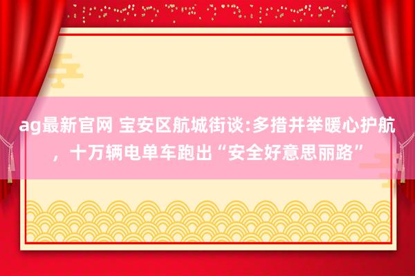 ag最新官网 宝安区航城街谈:多措并举暖心护航，十万辆电单车跑出“安全好意思丽路”