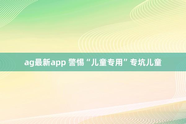 ag最新app 警惕“儿童专用”专坑儿童