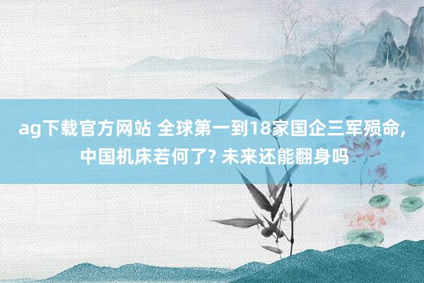 ag下载官方网站 全球第一到18家国企三军殒命， 中国机床若何了? 未来还能翻身吗