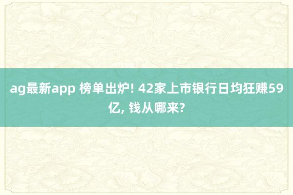 ag最新app 榜单出炉! 42家上市银行日均狂赚59亿， 钱从哪来?