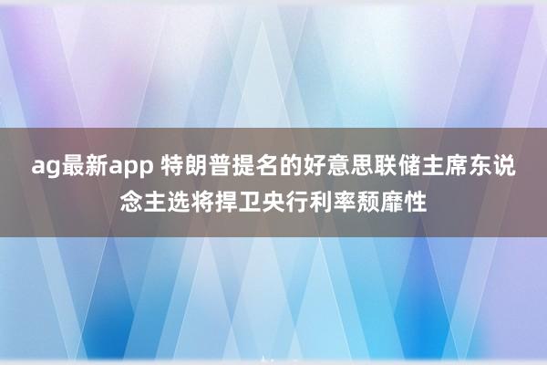 ag最新app 特朗普提名的好意思联储主席东说念主选将捍卫央行利率颓靡性