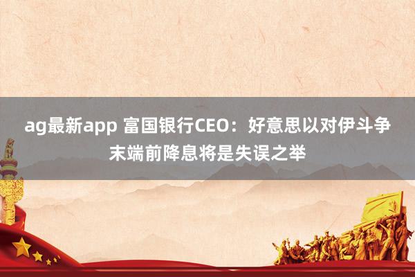 ag最新app 富国银行CEO：好意思以对伊斗争末端前降息将是失误之举