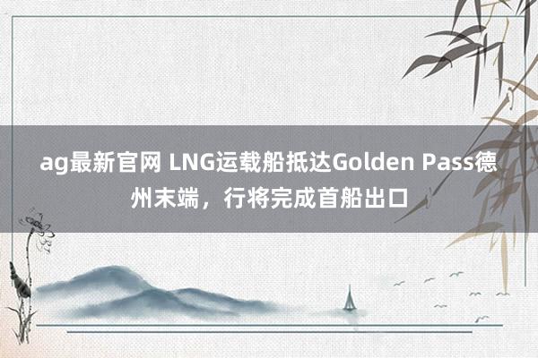 ag最新官网 LNG运载船抵达Golden Pass德州末端，行将完成首船出口