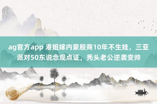 ag官方app 港姐嫁内蒙殷商10年不生娃，三亚派对50东说念观点证，秃头老公逆袭变帅