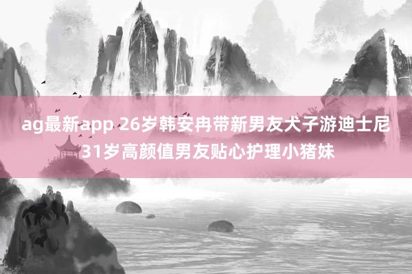 ag最新app 26岁韩安冉带新男友犬子游迪士尼 31岁高颜值男友贴心护理小猪妹
