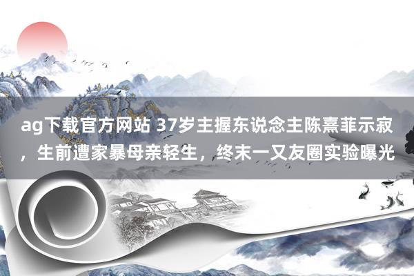 ag下载官方网站 37岁主握东说念主陈熹菲示寂，生前遭家暴母亲轻生，终末一又友圈实验曝光