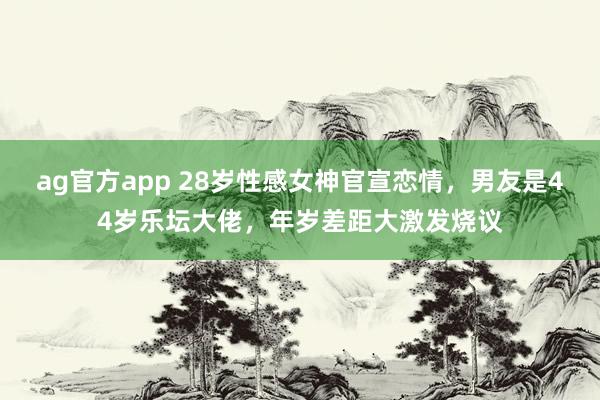 ag官方app 28岁性感女神官宣恋情，男友是44岁乐坛大佬，年岁差距大激发烧议
