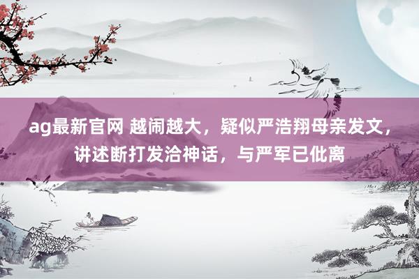 ag最新官网 越闹越大，疑似严浩翔母亲发文，讲述断打发洽神话，与严军已仳离