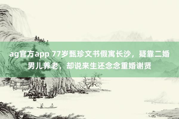 ag官方app 77岁甄珍文书假寓长沙，疑靠二婚男儿养老，却说来生还念念重婚谢贤