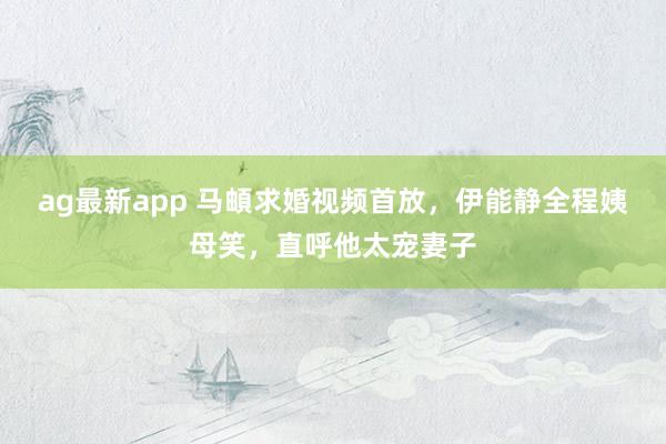 ag最新app 马頔求婚视频首放，伊能静全程姨母笑，直呼他太宠妻子