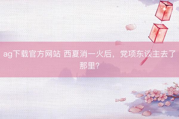 ag下载官方网站 西夏消一火后，党项东谈主去了那里？