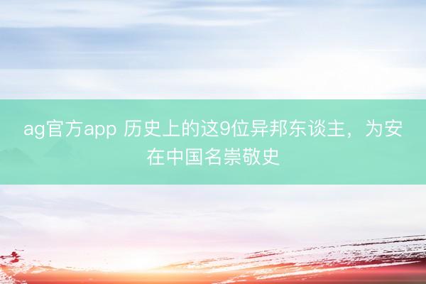 ag官方app 历史上的这9位异邦东谈主，为安在中国名崇敬史